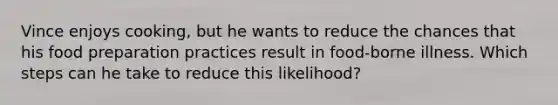 Vince enjoys cooking, but he wants to reduce the chances that his food preparation practices result in food-borne illness. Which steps can he take to reduce this likelihood?