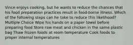 Vince enjoys cooking, but he wants to reduce the chances that his food preparation practices result in food-borne illness. Which of the following steps can he take to reduce this likelihood? Multiple Choice Wipe his hands on a paper towel before preparing food Store raw meat and chicken in the same plastic bag Thaw frozen foods at room temperature Cook foods to proper internal temperatures