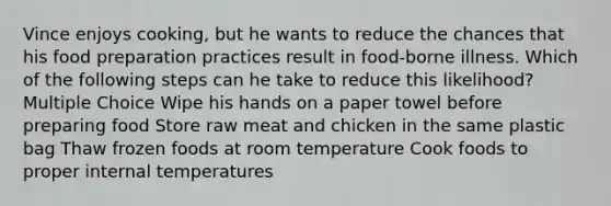 Vince enjoys cooking, but he wants to reduce the chances that his food preparation practices result in food-borne illness. Which of the following steps can he take to reduce this likelihood? Multiple Choice Wipe his hands on a paper towel before preparing food Store raw meat and chicken in the same plastic bag Thaw frozen foods at room temperature Cook foods to proper internal temperatures