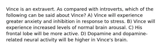 Vince is an extravert. As compared with introverts, which of the following can be said about Vince? A) Vince will experience greater anxiety and inhibition in response to stress. B) Vince will experience increased levels of normal brain arousal. C) His frontal lobe will be more active. D) Dopamine and dopamine-related neural activity will be higher in Vince's brain.