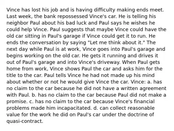 Vince has lost his job and is having difficulty making ends meet. Last week, the bank repossessed Vince's car. He is telling his neighbor Paul about his bad luck and Paul says he wishes he could help Vince. Paul suggests that maybe Vince could have the old car sitting in Paul's garage if Vince could get it to run. He ends the conversation by saying "Let me think about it." The next day while Paul is at work, Vince goes into Paul's garage and begins working on the old car. He gets it running and drives it out of Paul's garage and into Vince's driveway. When Paul gets home from work, Vince shows Paul the car and asks him for the title to the car. Paul tells Vince he had not made up his mind about whether or not he would give Vince the car. Vince: a. has no claim to the car because he did not have a written agreement with Paul. b. has no claim to the car because Paul did not make a promise. c. has no claim to the car because Vince's financial problems made him incapacitated. d. can collect reasonable value for the work he did on Paul's car under the doctrine of quasi-contract.