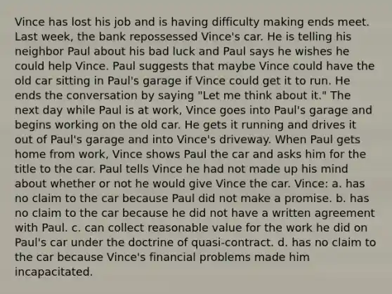 Vince has lost his job and is having difficulty making ends meet. Last week, the bank repossessed Vince's car. He is telling his neighbor Paul about his bad luck and Paul says he wishes he could help Vince. Paul suggests that maybe Vince could have the old car sitting in Paul's garage if Vince could get it to run. He ends the conversation by saying "Let me think about it." The next day while Paul is at work, Vince goes into Paul's garage and begins working on the old car. He gets it running and drives it out of Paul's garage and into Vince's driveway. When Paul gets home from work, Vince shows Paul the car and asks him for the title to the car. Paul tells Vince he had not made up his mind about whether or not he would give Vince the car. Vince: a. has no claim to the car because Paul did not make a promise. b. has no claim to the car because he did not have a written agreement with Paul. c. can collect reasonable value for the work he did on Paul's car under the doctrine of quasi-contract. d. has no claim to the car because Vince's financial problems made him incapacitated.