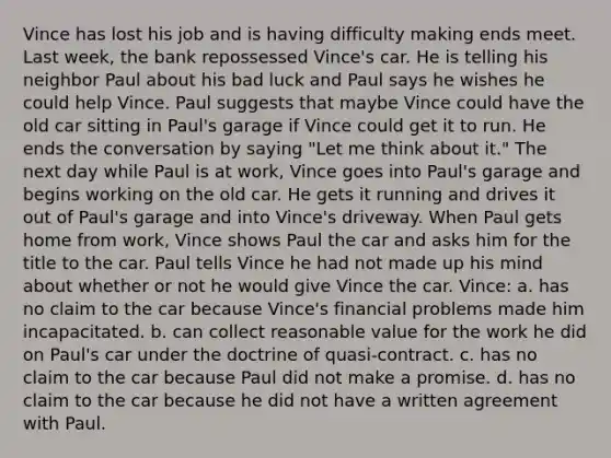 Vince has lost his job and is having difficulty making ends meet. Last week, the bank repossessed Vince's car. He is telling his neighbor Paul about his bad luck and Paul says he wishes he could help Vince. Paul suggests that maybe Vince could have the old car sitting in Paul's garage if Vince could get it to run. He ends the conversation by saying "Let me think about it." The next day while Paul is at work, Vince goes into Paul's garage and begins working on the old car. He gets it running and drives it out of Paul's garage and into Vince's driveway. When Paul gets home from work, Vince shows Paul the car and asks him for the title to the car. Paul tells Vince he had not made up his mind about whether or not he would give Vince the car. Vince: a. has no claim to the car because Vince's financial problems made him incapacitated. b. can collect reasonable value for the work he did on Paul's car under the doctrine of quasi-contract. c. has no claim to the car because Paul did not make a promise. d. has no claim to the car because he did not have a written agreement with Paul.