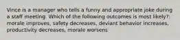 Vince is a manager who tells a funny and appropriate joke during a staff meeting. Which of the following outcomes is most​ likely?: morale improves, safety decreases, deviant behavior increases, productivity decreases, morale worsens
