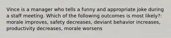 Vince is a manager who tells a funny and appropriate joke during a staff meeting. Which of the following outcomes is most​ likely?: morale improves, safety decreases, deviant behavior increases, productivity decreases, morale worsens