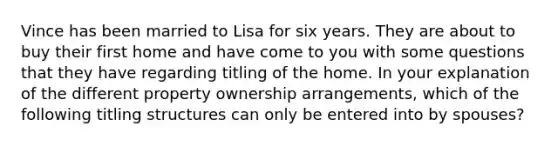 Vince has been married to Lisa for six years. They are about to buy their first home and have come to you with some questions that they have regarding titling of the home. In your explanation of the different property ownership arrangements, which of the following titling structures can only be entered into by spouses?