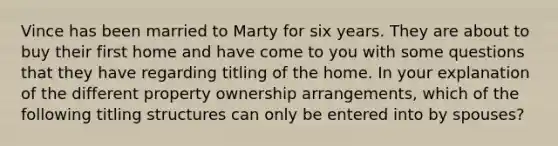 Vince has been married to Marty for six years. They are about to buy their first home and have come to you with some questions that they have regarding titling of the home. In your explanation of the different property ownership arrangements, which of the following titling structures can only be entered into by spouses?