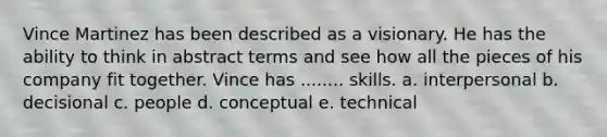 Vince Martinez has been described as a visionary. He has the ability to think in abstract terms and see how all the pieces of his company fit together. Vince has ........ skills. a. interpersonal b. decisional c. people d. conceptual e. technical