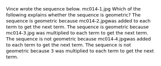 Vince wrote the sequence below. mc014-1.jpg Which of the following explains whether the sequence is geometric? The sequence is geometric because mc014-2.jpgwas added to each term to get the next term. The sequence is geometric because mc014-3.jpg was multiplied to each term to get the next term. The sequence is not geometric because mc014-4.jpgwas added to each term to get the next term. The sequence is not geometric because 3 was multiplied to each term to get the next term.