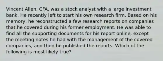 Vincent Allen, CFA, was a stock analyst with a large investment bank. He recently left to start his own research firm. Based on his memory, he reconstructed a few research reports on companies that he covered during his former employment. He was able to find all the supporting documents for his report online, except the meeting notes he had with the management of the covered companies, and then he published the reports. Which of the following is most likely true?