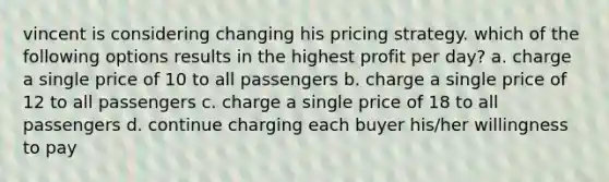 vincent is considering changing his pricing strategy. which of the following options results in the highest profit per day? a. charge a single price of 10 to all passengers b. charge a single price of 12 to all passengers c. charge a single price of 18 to all passengers d. continue charging each buyer his/her willingness to pay