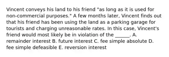 Vincent conveys his land to his friend "as long as it is used for non-commercial purposes." A few months later, Vincent finds out that his friend has been using the land as a parking garage for tourists and charging unreasonable rates. In this case, Vincent's friend would most likely be in violation of the ______. A. remainder interest B. future interest C. fee simple absolute D. fee simple defeasible E. reversion interest