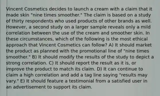 Vincent Cosmetics decides to launch a cream with a claim that it made skin "nine times smoother." The claim is based on a study of thirty respondents who used products of other brands as well. However, a second study on a larger sample reveals only a mild correlation between the use of the cream and smoother skin. In these circumstances, which of the following is the most ethical approach that Vincent Cosmetics can follow? A) It should market the product as planned with the promotional line of "nine times smoother." B) It should modify the results of the study to depict a strong correlation. C) It should report the result as it is, or improve the product to match its claim. D) It can continue to claim a high correlation and add a tag line saying "results may vary." E) It should feature a testimonial from a satisfied user in an advertisement to support its claim.