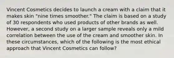 Vincent Cosmetics decides to launch a cream with a claim that it makes skin "nine times smoother." The claim is based on a study of 30 respondents who used products of other brands as well. However, a second study on a larger sample reveals only a mild correlation between the use of the cream and smoother skin. In these circumstances, which of the following is the most ethical approach that Vincent Cosmetics can follow?