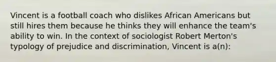 Vincent is a football coach who dislikes African Americans but still hires them because he thinks they will enhance the team's ability to win. In the context of sociologist Robert Merton's typology of prejudice and discrimination, Vincent is a(n):