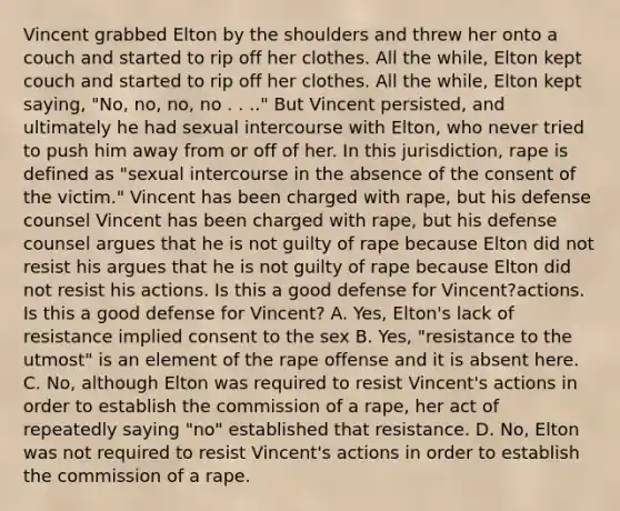 Vincent grabbed Elton by the shoulders and threw her onto a couch and started to rip off her clothes. All the while, Elton kept couch and started to rip off her clothes. All the while, Elton kept saying, "No, no, no, no . . .." But Vincent persisted, and ultimately he had sexual intercourse with Elton, who never tried to push him away from or off of her. In this jurisdiction, rape is defined as "sexual intercourse in the absence of the consent of the victim." Vincent has been charged with rape, but his defense counsel Vincent has been charged with rape, but his defense counsel argues that he is not guilty of rape because Elton did not resist his argues that he is not guilty of rape because Elton did not resist his actions. Is this a good defense for Vincent?actions. Is this a good defense for Vincent? A. Yes, Elton's lack of resistance implied consent to the sex B. Yes, "resistance to the utmost" is an element of the rape offense and it is absent here. C. No, although Elton was required to resist Vincent's actions in order to establish the commission of a rape, her act of repeatedly saying "no" established that resistance. D. No, Elton was not required to resist Vincent's actions in order to establish the commission of a rape.