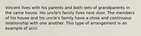 Vincent lives with his parents and both sets of grandparents in the same house. His uncle's family lives next door. The members of his house and his uncle's family have a close and continuous relationship with one another. This type of arrangement is an example of a(n):