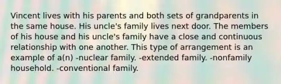 Vincent lives with his parents and both sets of grandparents in the same house. His uncle's family lives next door. The members of his house and his uncle's family have a close and continuous relationship with one another. This type of arrangement is an example of a(n) -nuclear family. -extended family. -nonfamily household. -conventional family.