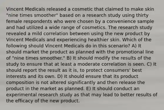 Vincent Medicals released a cosmetic that claimed to make skin "nine times smoother" based on a research study using thirty female respondents who were chosen by a convenience sample and had utilized a wide range of cosmetics. The research study revealed a mild correlation between using the new product by Vincent Medicals and experiencing healthier skin. Which of the following should Vincent Medicals do in this scenario? A) It should market the product as planned with the promotional line of "nine times smoother." B) It should modify the results of the study to ensure that at least a moderate correlation is seen. C) It should report the result as it is, to protect consumers' best interests and its own. D) It should ensure that its product composition is not altered significantly and then release the product in the market as planned. E) It should conduct an experimental research study as that may lead to better results of the efficacy of the new product.