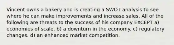 Vincent owns a bakery and is creating a SWOT analysis to see where he can make improvements and increase sales. All of the following are threats to the success of his company EXCEPT a) economies of scale. b) a downturn in the economy. c) regulatory changes. d) an enhanced market competition.