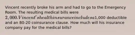 Vincent recently broke his arm and had to go to the Emergency Room. The resulting medical bills were 2,000. Vincent's health insurance includes a1,000 deductible and an 80-20 coinsurance clause. How much will his insurance company pay for the medical bills?