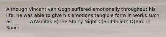 Although Vincent van Gogh suffered emotionally throughout his life, he was able to give his emotions tangible form in works such as ______. A)Vanitas B)The Starry Night C)Shibboleth D)Bird in Space