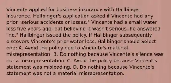 Vincente applied for business insurance with Hallbinger Insurance. Hallbinger's application asked if Vincente had any prior "serious accidents or losses." Vincente had a small water loss five years ago, but believing it wasn't serious, he answered "no." Hallbinger issued the policy. If Hallbinger subsequently discovers Vincente's prior water loss, Hallbinger should Select one: A. Avoid the policy due to Vincente's material misrepresentation. B. Do nothing because Vincente's silence was not a misrepresentation. C. Avoid the policy because Vincent's statement was misleading. D. Do nothing because Vincente's statement was not a material misrepresentation.