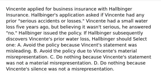 Vincente applied for business insurance with Hallbinger Insurance. Hallbinger's application asked if Vincente had any prior "serious accidents or losses." Vincente had a small water loss five years ago, but believing it wasn't serious, he answered "no." Hallbinger issued the policy. If Hallbinger subsequently discovers Vincente's prior water loss, Hallbinger should Select one: A. Avoid the policy because Vincent's statement was misleading. B. Avoid the policy due to Vincente's material misrepresentation. C. Do nothing because Vincente's statement was not a material misrepresentation. D. Do nothing because Vincente's silence was not a misrepresentation.