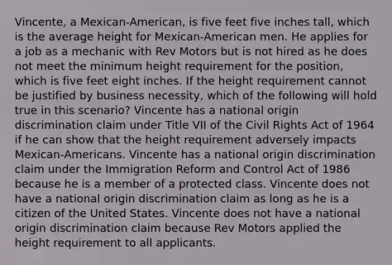 Vincente, a Mexican-American, is five feet five inches tall, which is the average height for Mexican-American men. He applies for a job as a mechanic with Rev Motors but is not hired as he does not meet the minimum height requirement for the position, which is five feet eight inches. If the height requirement cannot be justified by business necessity, which of the following will hold true in this scenario? Vincente has a national origin discrimination claim under Title VII of the Civil Rights Act of 1964 if he can show that the height requirement adversely impacts Mexican-Americans. Vincente has a national origin discrimination claim under the Immigration Reform and Control Act of 1986 because he is a member of a protected class. Vincente does not have a national origin discrimination claim as long as he is a citizen of the United States. Vincente does not have a national origin discrimination claim because Rev Motors applied the height requirement to all applicants.