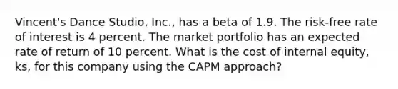 Vincent's Dance Studio, Inc., has a beta of 1.9. The risk-free rate of interest is 4 percent. The market portfolio has an expected rate of return of 10 percent. What is the cost of internal equity, ks, for this company using the CAPM approach?