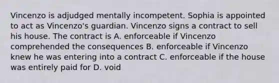 Vincenzo is adjudged mentally incompetent. Sophia is appointed to act as Vincenzo's guardian. Vincenzo signs a contract to sell his house. The contract is A. enforceable if Vincenzo comprehended the consequences B. enforceable if Vincenzo knew he was entering into a contract C. enforceable if the house was entirely paid for D. void