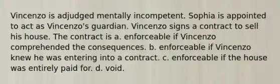 Vincenzo is adjudged mentally incompetent. Sophia is appointed to act as Vincenzo's guardian. Vincenzo signs a contract to sell his house. The contract is a. enforceable if Vincenzo comprehended the consequences. b. enforceable if Vincenzo knew he was entering into a contract. c. enforceable if the house was entirely paid for. d. void.