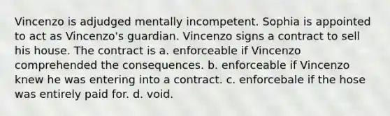 Vincenzo is adjudged mentally incompetent. Sophia is appointed to act as Vincenzo's guardian. Vincenzo signs a contract to sell his house. The contract is a. enforceable if Vincenzo comprehended the consequences. b. enforceable if Vincenzo knew he was entering into a contract. c. enforcebale if the hose was entirely paid for. d. void.