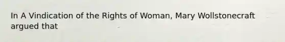 In A Vindication of the Rights of Woman, Mary Wollstonecraft argued that