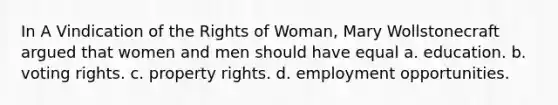 In A Vindication of the Rights of Woman, Mary Wollstonecraft argued that women and men should have equal a. education. b. voting rights. c. property rights. d. employment opportunities.