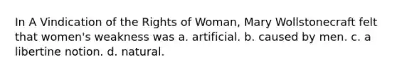 In A Vindication of the Rights of Woman, Mary Wollstonecraft felt that women's weakness was a. artificial. b. caused by men. c. a libertine notion. d. natural.