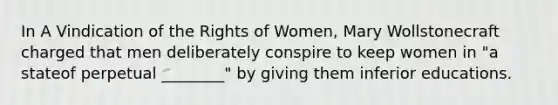 In A Vindication of the Rights of Women, Mary Wollstonecraft charged that men deliberately conspire to keep women in "a stateof perpetual ________" by giving them inferior educations.