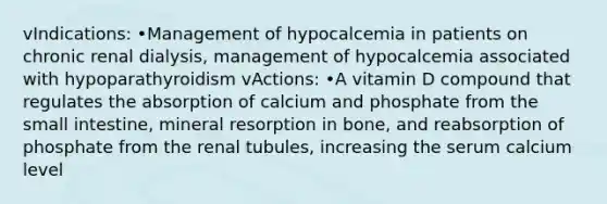 vIndications: •Management of hypocalcemia in patients on chronic renal dialysis, management of hypocalcemia associated with hypoparathyroidism vActions: •A vitamin D compound that regulates the absorption of calcium and phosphate from the small intestine, mineral resorption in bone, and reabsorption of phosphate from the renal tubules, increasing the serum calcium level