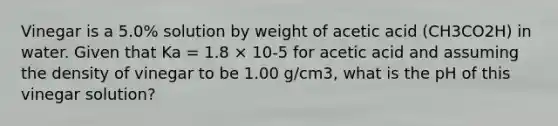 Vinegar is a 5.0% solution by weight of acetic acid (CH3CO2H) in water. Given that Ka = 1.8 × 10-5 for acetic acid and assuming the density of vinegar to be 1.00 g/cm3, what is the pH of this vinegar solution?