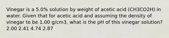 Vinegar is a 5.0% solution by weight of acetic acid (CH3CO2H) in water. Given that for acetic acid and assuming the density of vinegar to be 1.00 g/cm3, what is the pH of this vinegar solution? 2.00 2.41 4.74 2.87