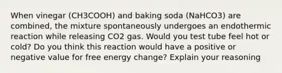 When vinegar (CH3COOH) and baking soda (NaHCO3) are combined, the mixture spontaneously undergoes an endothermic reaction while releasing CO2 gas. Would you test tube feel hot or cold? Do you think this reaction would have a positive or negative value for free energy change? Explain your reasoning