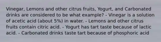 Vinegar, Lemons and other citrus fruits, Yogurt, and Carbonated drinks are considered to be what example? - Vinegar is a solution of acetic acid (about 5%) in water. - Lemons and other citrus fruits contain citric acid. - Yogurt has tart taste because of lactic acid. - Carbonated drinks taste tart because of phosphoric acid