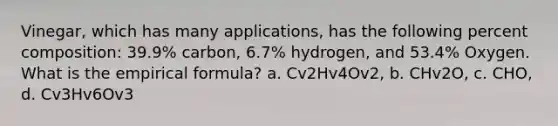 Vinegar, which has many applications, has the following percent composition: 39.9% carbon, 6.7% hydrogen, and 53.4% Oxygen. What is the empirical formula? a. Cv2Hv4Ov2, b. CHv2O, c. CHO, d. Cv3Hv6Ov3