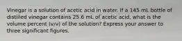 Vinegar is a solution of acetic acid in water. If a 145 mL bottle of distilled vinegar contains 25.6 mL of acetic acid, what is the volume percent (v/v) of the solution? Express your answer to three significant figures.