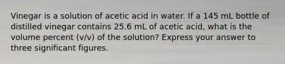 Vinegar is a solution of acetic acid in water. If a 145 mL bottle of distilled vinegar contains 25.6 mL of acetic acid, what is the volume percent (v/v) of the solution? Express your answer to three significant figures.