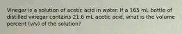 Vinegar is a solution of acetic acid in water. If a 165 mL bottle of distilled vinegar contains 21.6 mL acetic acid, what is the volume percent (v/v) of the solution?