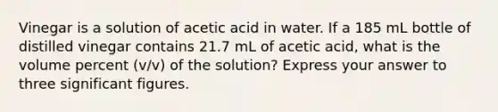 Vinegar is a solution of acetic acid in water. If a 185 mL bottle of distilled vinegar contains 21.7 mL of acetic acid, what is the volume percent (v/v) of the solution? Express your answer to three significant figures.