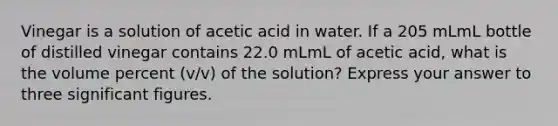 Vinegar is a solution of acetic acid in water. If a 205 mLmL bottle of distilled vinegar contains 22.0 mLmL of acetic acid, what is the volume percent (v/v) of the solution? Express your answer to three significant figures.