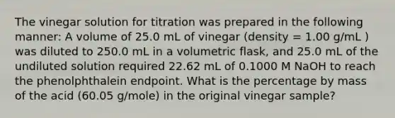 The vinegar solution for titration was prepared in the following manner: A volume of 25.0 mL of vinegar (density = 1.00 g/mL ) was diluted to 250.0 mL in a volumetric flask, and 25.0 mL of the undiluted solution required 22.62 mL of 0.1000 M NaOH to reach the phenolphthalein endpoint. What is the percentage by mass of the acid (60.05 g/mole) in the original vinegar sample?