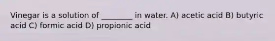 Vinegar is a solution of ________ in water. A) acetic acid B) butyric acid C) formic acid D) propionic acid